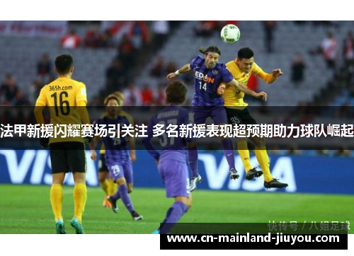 法甲新援闪耀赛场引关注 多名新援表现超预期助力球队崛起 法甲新援闪耀赛场引关注 多名新援表现超预期助力球队崛起