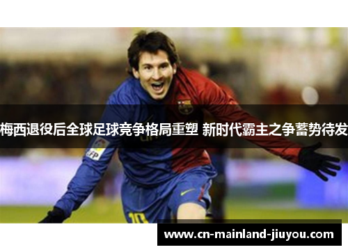 梅西退役后全球足球竞争格局重塑 新时代霸主之争蓄势待发